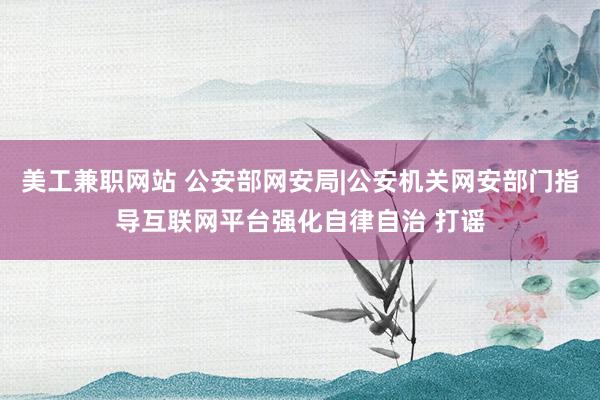 美工兼职网站 公安部网安局|公安机关网安部门指导互联网平台强化自律自治 打谣