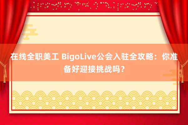 在线全职美工 BigoLive公会入驻全攻略：你准备好迎接挑战吗？