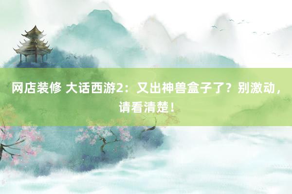 网店装修 大话西游2：又出神兽盒子了？别激动，请看清楚！